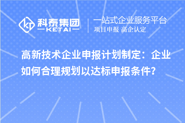高新技術(shù)企業(yè)申報(bào)計(jì)劃制定：企業(yè)如何合理規(guī)劃以達(dá)標(biāo)申報(bào)條件？