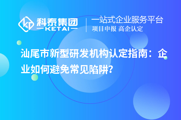 汕尾市新型研發(fā)機構(gòu)認定指南：企業(yè)如何避免常見陷阱？