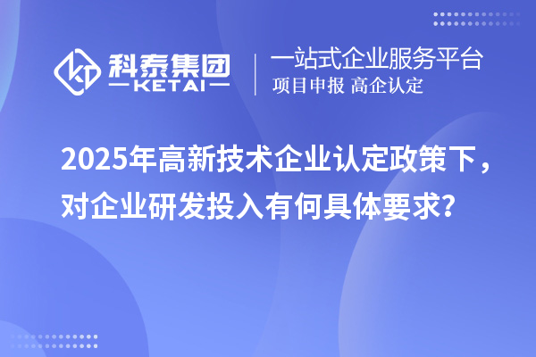 2025年高新技術企業(yè)認定政策下，對企業(yè)研發(fā)投入有何具體要求？