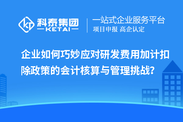 企業(yè)如何巧妙應(yīng)對(duì)研發(fā)費(fèi)用加計(jì)扣除政策的會(huì)計(jì)核算與管理挑戰(zhàn)？