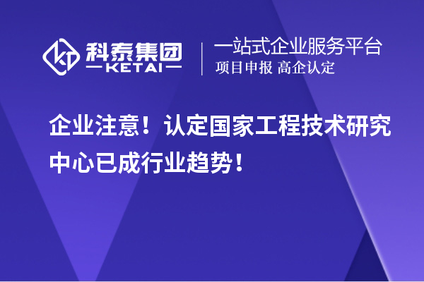 企業(yè)注意！認(rèn)定國(guó)家工程技術(shù)研究中心已成行業(yè)趨勢(shì)！