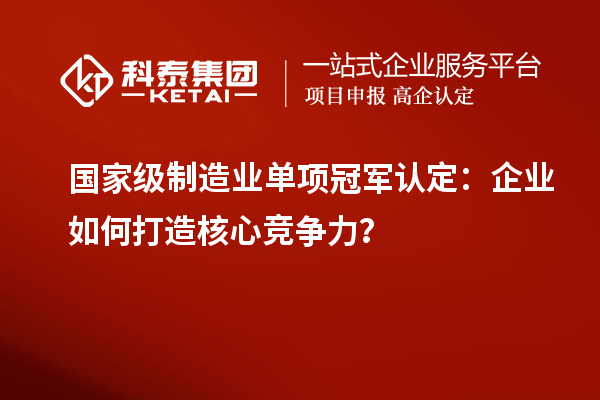 國(guó)家級(jí)制造業(yè)單項(xiàng)冠軍認(rèn)定：企業(yè)如何打造核心競(jìng)爭(zhēng)力？