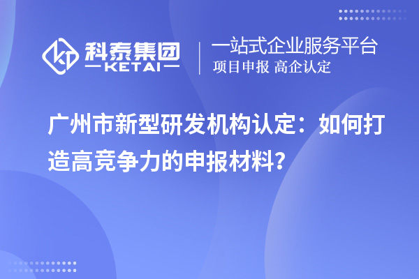 廣州市新型研發(fā)機(jī)構(gòu)認(rèn)定：如何打造高競(jìng)爭(zhēng)力的申報(bào)材料？