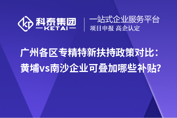 廣州各區(qū)專精特新扶持政策對比：黃埔vs南沙企業(yè)可疊加哪些補貼？