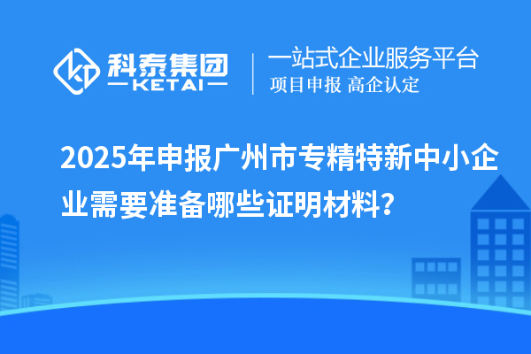 2025年申報廣州市專精特新中小企業(yè)需要準備哪些證明材料？