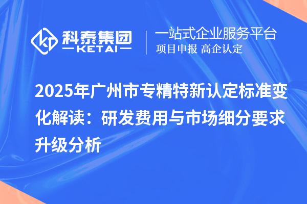 2025年廣州市專精特新認定標準變化解讀：研發(fā)費用與市場細分要求升級分析