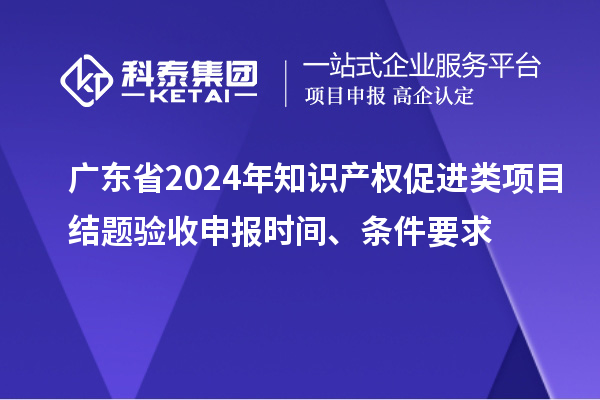 廣東省2024年知識產(chǎn)權促進類項目結(jié)題驗收申報時間、條件要求