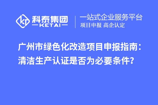 廣州市綠色化改造項目申報指南：清潔生產(chǎn)認證是否為必要條件？