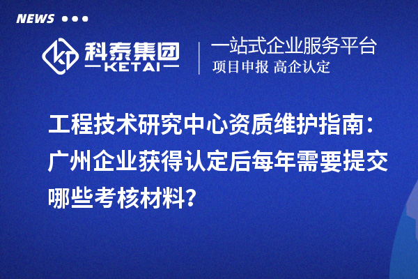 工程技術(shù)研究中心資質(zhì)維護(hù)指南：廣州企業(yè)獲得認(rèn)定后每年需要提交哪些考核材料？