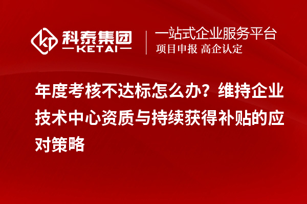 年度考核不達(dá)標(biāo)怎么辦？維持企業(yè)技術(shù)中心資質(zhì)與持續(xù)獲得補(bǔ)貼的應(yīng)對策略
