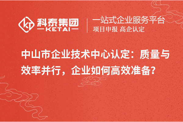 中山市企業(yè)技術(shù)中心認(rèn)定：質(zhì)量與效率并行，企業(yè)如何高效準(zhǔn)備？