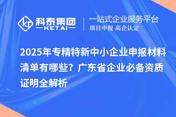 2025年專精特新中小企業(yè)申報材料清單有哪些？廣東省企業(yè)必備資質(zhì)證明全解析