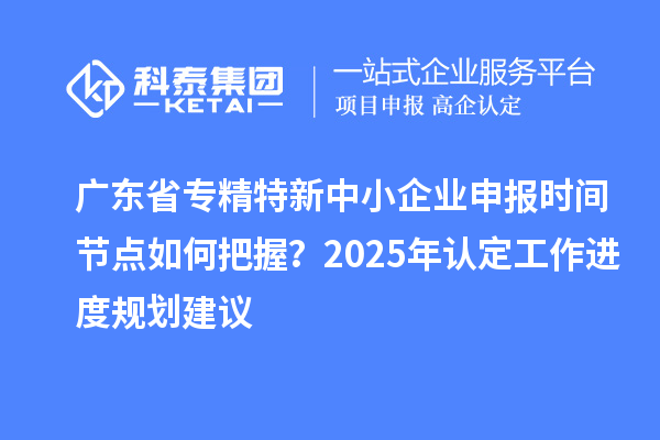 廣東省專精特新中小企業(yè)申報時間節(jié)點(diǎn)如何把握？2025年認(rèn)定工作進(jìn)度規(guī)劃建議