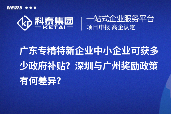 廣東專精特新企業(yè)中小企業(yè)可獲多少政府補(bǔ)貼？深圳與廣州獎勵政策有何差異？