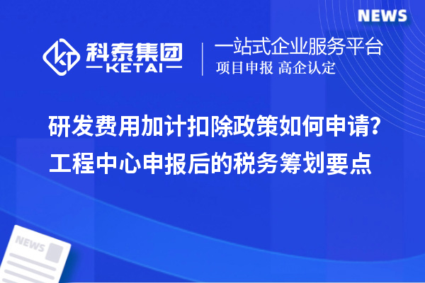 研發(fā)費用加計扣除政策如何申請？工程中心申報后的稅務籌劃要點
