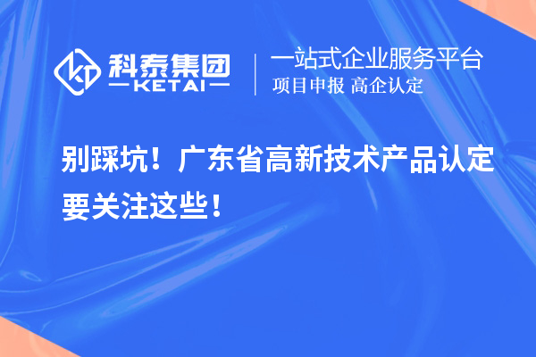別踩坑！廣東省高新技術(shù)產(chǎn)品認(rèn)定要關(guān)注這些！