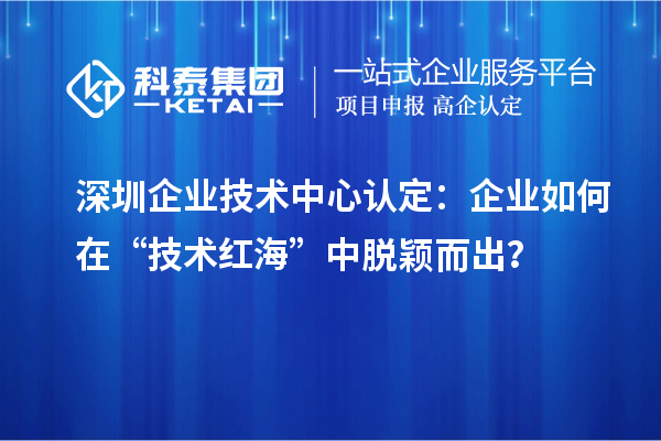 深圳企業(yè)技術(shù)中心認(rèn)定：企業(yè)如何在“技術(shù)紅?！敝忻摲f而出？