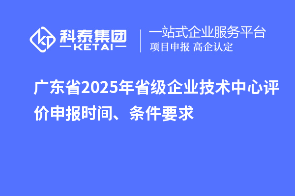 廣東省2025年省級企業(yè)技術中心評價申報時間、條件要求