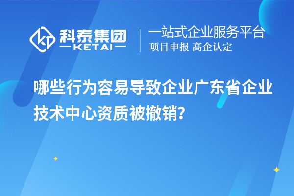 哪些行為容易導(dǎo)致企業(yè)廣東省企業(yè)技術(shù)中心資質(zhì)被撤銷？
