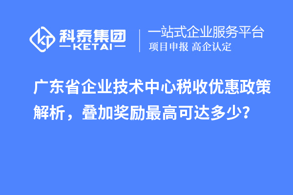 廣東省企業(yè)技術(shù)中心稅收優(yōu)惠政策解析，疊加獎(jiǎng)勵(lì)最高可達(dá)多少？