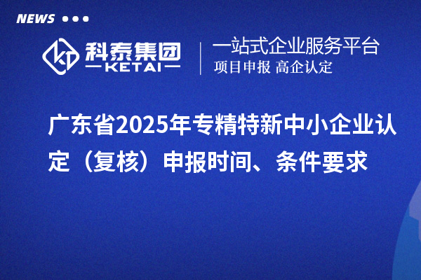 廣東省2025年專精特新中小企業(yè)認(rèn)定（復(fù)核）申報時間、條件要求