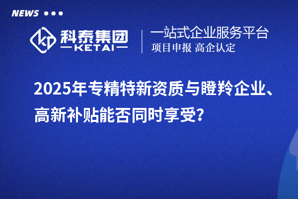 2025年專精特新資質(zhì)與瞪羚企業(yè)、高新補貼能否同時享受？