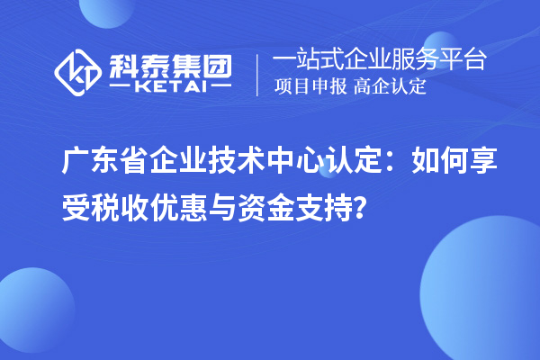 廣東省企業(yè)技術(shù)中心認(rèn)定：如何享受稅收優(yōu)惠與資金支持？