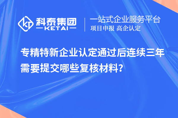 專精特新企業(yè)認定通過后連續(xù)三年需要提交哪些復(fù)核材料？