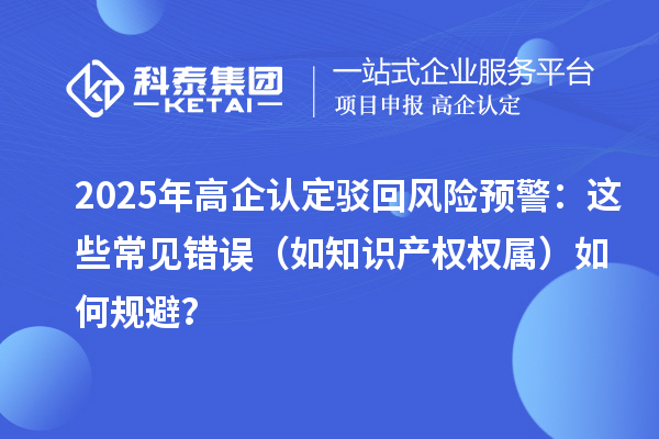 2025 年高企認定駁回風險預警：這些常見錯誤（如知識產(chǎn)權權屬）如何規(guī)避？
