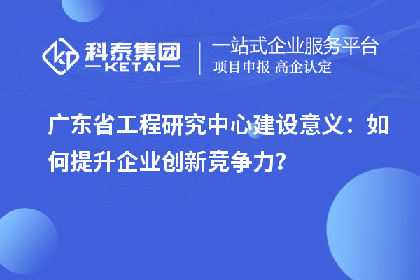 廣東省工程研究中心建設(shè)意義：如何提升企業(yè)創(chuàng)新競爭力？