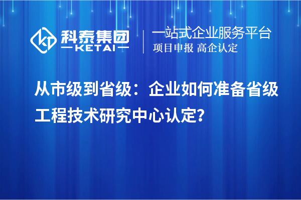 從市級到省級：企業(yè)如何準備省級工程技術(shù)研究中心認定？