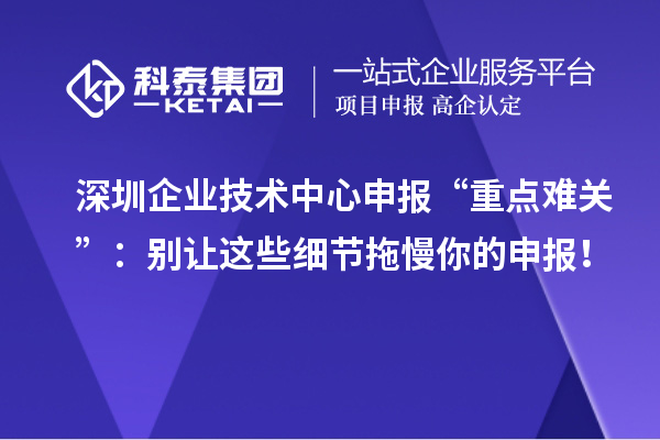 深圳企業(yè)技術(shù)中心申報“重點難關(guān)”：別讓這些細節(jié)拖慢你的申報！