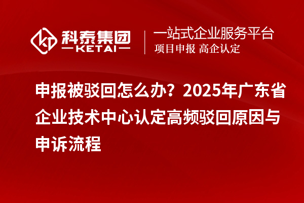 申報被駁回怎么辦？2025年廣東省企業(yè)技術(shù)中心認(rèn)定高頻駁回原因與申訴流程
