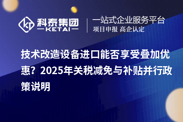 技術(shù)改造設(shè)備進口能否享受疊加優(yōu)惠？2025年關(guān)稅減免與補貼并行政策說明