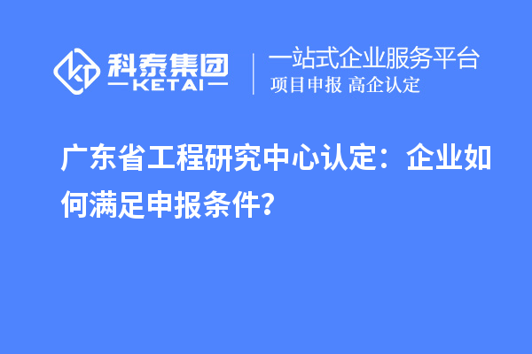 廣東省工程研究中心認(rèn)定：企業(yè)如何滿足申報(bào)條件？