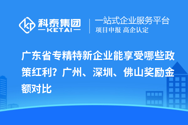 廣東省專精特新企業(yè)能享受哪些政策紅利？廣州、深圳、佛山獎勵金額對比