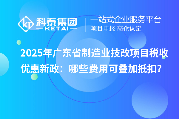 2025年廣東省制造業(yè)技改項目稅收優(yōu)惠新政：哪些費用可疊加抵扣？