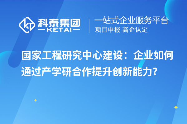 國(guó)家工程研究中心建設(shè)：企業(yè)如何通過產(chǎn)學(xué)研合作提升創(chuàng)新能力？