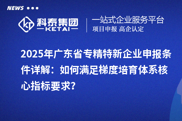 2025年廣東省<a href=http://www.xljuanlianmen.com/fuwu/zhuanjingtexin.html target=_blank class=infotextkey>專精特新企業(yè)申報條件</a>詳解：如何滿足梯度培育體系核心指標(biāo)要求？