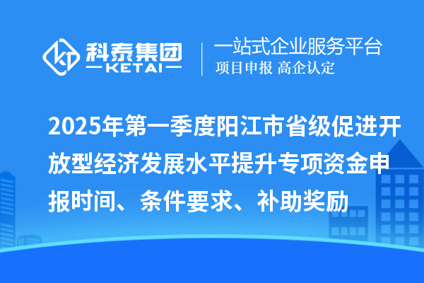 2025年第一季度陽(yáng)江市省級(jí)促進(jìn)開放型經(jīng)濟(jì)發(fā)展水平提升專項(xiàng)資金申報(bào)時(shí)間、條件要求、補(bǔ)助獎(jiǎng)勵(lì)