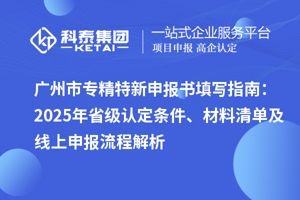 廣州市專精特新申報(bào)書填寫指南：2025年省級(jí)認(rèn)定條件、材料清單及線上申報(bào)流程解析