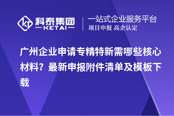 廣州企業(yè)申請(qǐng)專精特新需哪些核心材料？最新申報(bào)附件清單及模板下載