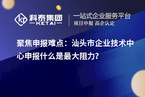 聚焦申報(bào)難點(diǎn)：汕頭市企業(yè)技術(shù)中心申報(bào)什么是最大阻力？