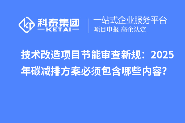 技術(shù)改造項目節(jié)能審查新規(guī)：2025年碳減排方案必須包含哪些內(nèi)容？