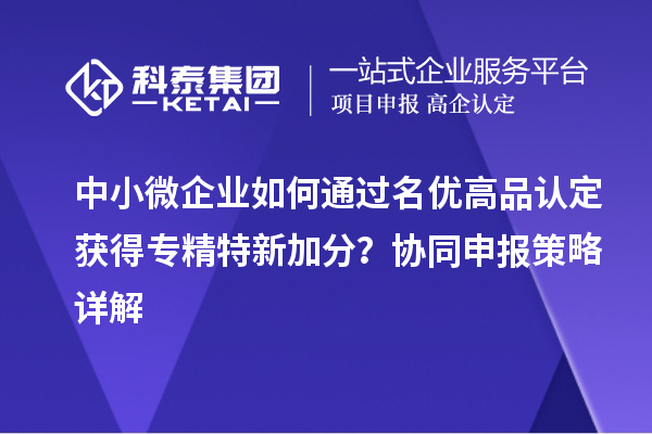 中小微企業(yè)如何通過名優(yōu)高品認(rèn)定獲得專精特新加分？協(xié)同申報(bào)策略詳解