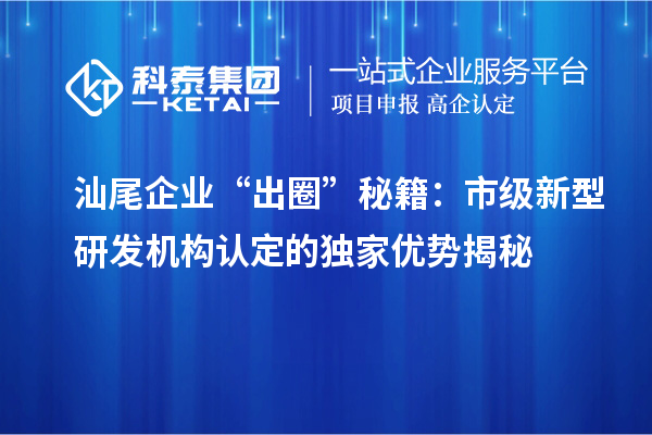 汕尾企業(yè)“出圈”秘籍：市級(jí)新型研發(fā)機(jī)構(gòu)認(rèn)定的獨(dú)家優(yōu)勢(shì)揭秘