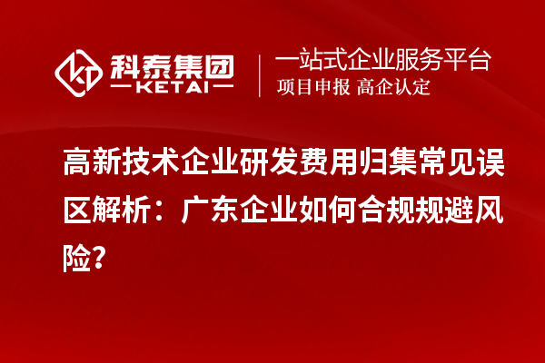 高新技術(shù)企業(yè)研發(fā)費用歸集常見誤區(qū)解析：廣東企業(yè)如何合規(guī)規(guī)避風(fēng)險？