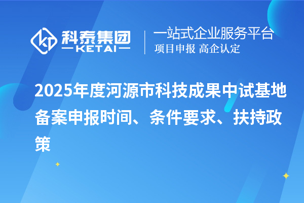 2025年度河源市科技成果中試基地備案申報時間、條件要求、扶持政策