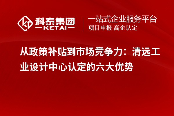 從政策補(bǔ)貼到市場(chǎng)競(jìng)爭(zhēng)力：清遠(yuǎn)工業(yè)設(shè)計(jì)中心認(rèn)定的六大優(yōu)勢(shì)