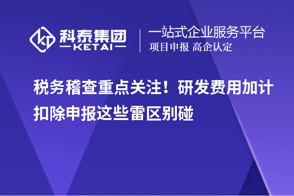 稅務(wù)稽查重點關(guān)注！研發(fā)費用加計扣除申報這些雷區(qū)別碰